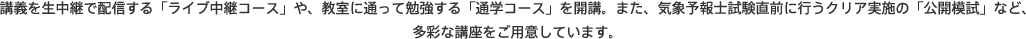 講義を生中継で配信する「ライブ中継コース」や、教室に通って勉強する「通学コース」を開講。また、気象予報士試験直前に行うクリア実施の「公開模試」など、多彩な講座をご用意しています。
