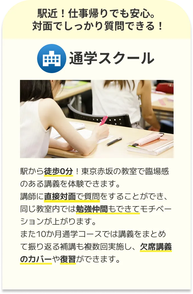 通学スクール：駅から徒歩0分！東京赤坂の教室で臨場感のある講義を体験できます。講師に直接対面で質問をすることができ、同じ教室内では勉強仲間もできてモチベーションが上がります。また10か月通学コースでは講義をまとめて振り返る補講も複数回実施し、欠席講義のカバーや復習ができます。