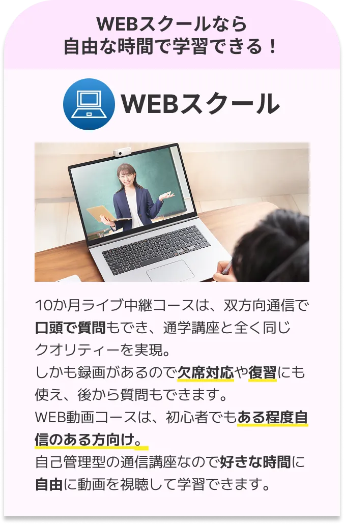 WEBスクール：10か月ライブ中継コースは、双方向通信で口頭で質問もでき、通学講座と全く同じクオリティーを実現。しかも録画があるので欠席対応や復習にも使え、後から質問もできます。WEB動画コースは、初心者でもある程度自信のある方向け。自己管理型の通信講座なので好きな時間に自由に動画を視聴して学習できます。