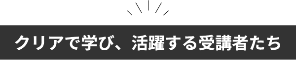 クリアで学び、活躍する受講者たち